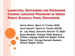 LAUNCHING, SUSTAINING AND EXPANDING
CHINESE LANGUAGE PROGRAMS IN URBAN
PUBLIC SCHOOLS: PANEL DISCUSSION

       Harvin Moore: Board of Trustee HISD
       Scott Barnett: Board of Trustee SDUSD
       Dr. Lily Cheng: Executive Director CI SDSU
       Bryan Bordelon: Principal HISD Mandarin
       Chinese Language Immersion Magnet School
       Edward Park: Principal Barnard Mandarin
       Chinese Magnet School
 