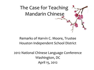 The Case for Teaching
     Mandarin Chinese



   Remarks of Harvin C. Moore, Trustee
   Houston Independent School District

2012 National Chinese Language Conference
              Washington, DC
               April 15, 2012
 