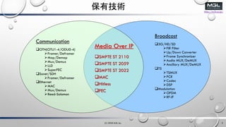 http://m3l.co.jp/
мg
Communication
?OTN(OTU1-4/ODU0-4)
?Framer/Deframer
?Map/Demap
?Mux/Demux
?LLD
?SuperFEC
?Sonet/SDH
?Framer/Deframer
?Ethernet
?MAC
?Mux/Demux
?Reed-Solomon
Broadcast
?3G/HD/SD
?FIR Filter
?Up/Down Converter
?Frame Synchronizer
?Audio MUX/DeMUX
?Ancillary MUX/DeMUX
?TS
?TSMUX
?PCR
?Codec
?DSP
?Modulation
?OFDM
?RF-IF
Media Over IP
?SMPTE ST 2110
?SMPTE ST 2059
?SMPTE ST 2022
?MAC
?Hitless
?FEC
(C) 2020 M3L Inc. 3
 