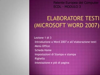 Patente Europea del Computer
               ECDL - MODULO 3




Lezione 1 di 3
•Introduzione a Word 2007 e all’elaborazione testi

•Menù Office

•Scheda Home

•Impostazioni di Stampa e stampa

•Righello

•Intestazione e piè di pagina
 