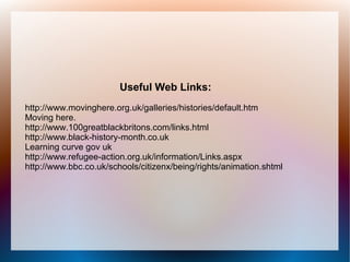 Useful Web Links:
http://www.movinghere.org.uk/galleries/histories/default.htm
Moving here.
http://www.100greatblackbritons.com/links.html
http://www.black-history-month.co.uk
Learning curve gov uk
http://www.refugee-action.org.uk/information/Links.aspx
http://www.bbc.co.uk/schools/citizenx/being/rights/animation.shtml
 