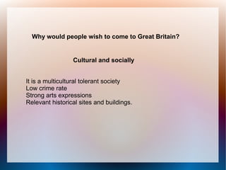 Why would people wish to come to Great Britain?


                 Cultural and socially


It is a multicultural tolerant society
Low crime rate
Strong arts expressions
Relevant historical sites and buildings.
 