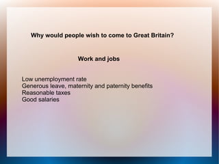 Why would people wish to come to Great Britain?


                    Work and jobs


Low unemployment rate
Generous leave, maternity and paternity benefits
Reasonable taxes
Good salaries
 