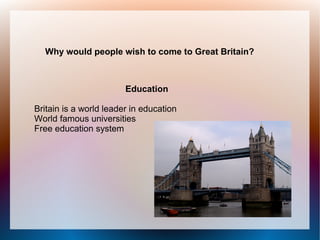 Why would people wish to come to Great Britain?



                        Education

Britain is a world leader in education
World famous universities
Free education system
 