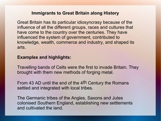 Immigrants to Great Britain along History

Great Britain has its particular idiosyncrasy because of the
influence of all the different groups, races and cultures that
have come to the country over the centuries. They have
influenced the system of government, contributed to
knowledge, wealth, commerce and industry, and shaped its
arts.

Examples and highlights:

Travelling bands of Celts were the first to invade Britain. They
brought with them new methods of forging metal.

From 43 AD until the end of the 4th Century the Romans
settled and integrated with local tribes.

The Germanic tribes of the Angles, Saxons and Jutes
colonised Southern England, establishing new settlements
and cultivated the land.
 