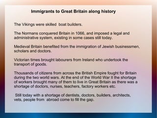 Immigrants to Great Britain along history

The Vikings were skilled boat builders.

The Normans conquered Britain in 1066, and imposed a legal and
administrative system, existing in some cases still today.

Medieval Britain benefited from the immigration of Jewish businessmen,
scholars and doctors.

Victorian times brought labourers from Ireland who undertook the
transport of goods.

Thousands of citizens from across the British Empire fought for Britain
during the two world wars. At the end of the World War II the shortage
of workers brought many of them to live in Great Britain as there was a
shortage of doctors, nurses, teachers, factory workers etc.

 Still today with a shortage of dentists, doctors, builders, architects,
vets, people from abroad come to fill the gap.
 