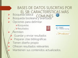 BASES DE DATOS SUSCRITAS POR
EL SB: CARACTERÍSTICAS MÁS
COMUNES
 Búsqueda básica
 Búsqueda booleana y avanzada
 Opciones para delimitar
Búsquedas
Resultados
 Permiten
 Guardar y enviar resultados
 Preparar citas bibliográficas
 Tienen diseño propio
 Ofrecen resultados relevantes
 Mantienen sus contenidos actualizados.
 