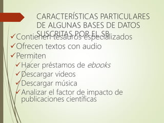 CARACTERÍSTICAS PARTICULARES
DE ALGUNAS BASES DE DATOS
SUSCRITAS POR EL SBContienen tesauros especializados
Ofrecen textos con audio
Permiten
Hacer préstamos de ebooks
Descargar videos
Descargar música
Analizar el factor de impacto de
publicaciones científicas
 