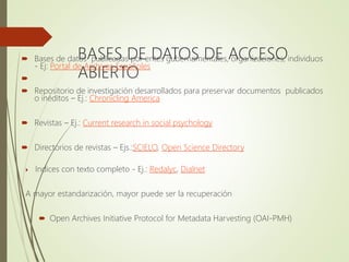BASES DE DATOS DE ACCESO
ABIERTO
 Bases de datos publicadas por entes gubernamentales, organizaciones, individuos
- Ej: Portal de Archivos Españoles

 Repositorio de investigación desarrollados para preservar documentos publicados
o inéditos – Ej.: Chronicling America
 Revistas – Ej.: Current research in social psychology
 Directorios de revistas – Ejs.:SCIELO, Open Science Directory
 Indices con texto completo - Ej.: Redalyc, Dialnet
A mayor estandarización, mayor puede ser la recuperación
 Open Archives Initiative Protocol for Metadata Harvesting (OAI-PMH)
 