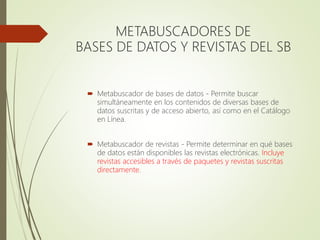 METABUSCADORES DE
BASES DE DATOS Y REVISTAS DEL SB
 Metabuscador de bases de datos - Permite buscar
simultáneamente en los contenidos de diversas bases de
datos suscritas y de acceso abierto, así como en el Catálogo
en Línea.
 Metabuscador de revistas - Permite determinar en qué bases
de datos están disponibles las revistas electrónicas. Incluye
revistas accesibles a través de paquetes y revistas suscritas
directamente.
 