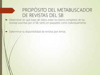 PROPÓSITO DEL METABUSCADOR
DE REVISTAS DEL SB
 Determinar en qué base de datos están los textos completos de las
revistas suscritas por el SB, tanto en paquetes como individualmente.
 Determinar la disponibilidad de revistas por temas.
 
