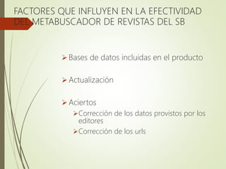 FACTORES QUE INFLUYEN EN LA EFECTIVIDAD
DEL METABUSCADOR DE REVISTAS DEL SB
Bases de datos incluidas en el producto
Actualización
Aciertos
Corrección de los datos provistos por los
editores
Corrección de los urls
 
