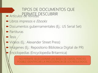 TIPOS DE DOCUMENTOS QUE
PERMITE DESCUBRIR Artículos de revistas
 Libros impresos e Ebooks
 Documentos gubernamentales (Ej.: US Serial Set)
 Partituras
 Tesis
 Videos (Ej.: Alexander Street Press)
 Imágenes (Ej.: Repositorio Biblioteca Digital de PR)
 Enciclopedias (Encyclopedia Britannica)
NO PERMITE SELECCIONAR LAS BASES DE DATOS, PERO ES
POSIBLE IDENTIFICAR LA PROCEDENCIA DE LOS RESULTADOS.
 