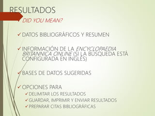 RESULTADOS
 DID YOU MEAN?
 DATOS BIBLIOGRÁFICOS Y RESUMEN
 INFORMACIÓN DE LA ENCYCLOPAEDIA
BRITANNICA ONLINE (SI LA BÚSQUEDA ESTÁ
CONFIGURADA EN INGLÉS)
 BASES DE DATOS SUGERIDAS
 OPCIONES PARA
DELIMITAR LOS RESULTADOS
GUARDAR, IMPRIMIR Y ENVIAR RESULTADOS
PREPARAR CITAS BIBLIOGRÁFICAS
 