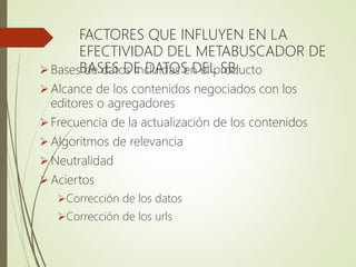FACTORES QUE INFLUYEN EN LA
EFECTIVIDAD DEL METABUSCADOR DE
BASES DE DATOS DEL SBBases de datos incluidas en el producto
Alcance de los contenidos negociados con los
editores o agregadores
Frecuencia de la actualización de los contenidos
Algoritmos de relevancia
Neutralidad
Aciertos
Corrección de los datos
Corrección de los urls
 