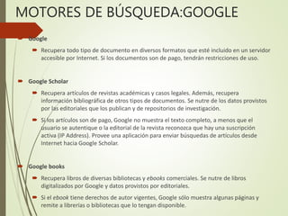 MOTORES DE BÚSQUEDA:GOOGLE
 Google
 Recupera todo tipo de documento en diversos formatos que esté incluido en un servidor
accesible por Internet. Si los documentos son de pago, tendrán restricciones de uso.
 Google Scholar
 Recupera artículos de revistas académicas y casos legales. Además, recupera
información bibliográfica de otros tipos de documentos. Se nutre de los datos provistos
por las editoriales que los publican y de repositorios de investigación.
 Si los artículos son de pago, Google no muestra el texto completo, a menos que el
usuario se autentique o la editorial de la revista reconozca que hay una suscripción
activa (IP Address). Provee una aplicación para enviar búsquedas de artículos desde
Internet hacia Google Scholar.
 Google books
 Recupera libros de diversas bibliotecas y ebooks comerciales. Se nutre de libros
digitalizados por Google y datos provistos por editoriales.
 Si el ebook tiene derechos de autor vigentes, Google sólo muestra algunas páginas y
remite a librerías o bibliotecas que lo tengan disponible.
 