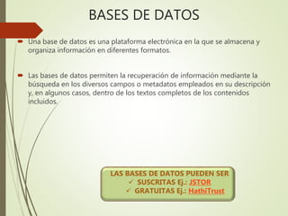 BASES DE DATOS
 Una base de datos es una plataforma electrónica en la que se almacena y
organiza información en diferentes formatos.
 Las bases de datos permiten la recuperación de información mediante la
búsqueda en los diversos campos o metadatos empleados en su descripción
y, en algunos casos, dentro de los textos completos de los contenidos
incluidos.
LAS BASES DE DATOS PUEDEN SER
 SUSCRITAS Ej.: JSTOR
 GRATUITAS Ej.: HathiTrust
 