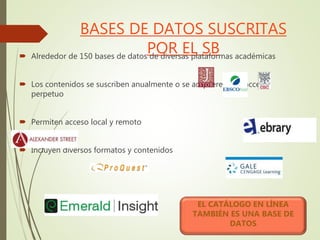 BASES DE DATOS SUSCRITAS
POR EL SB Alrededor de 150 bases de datos de diversas plataformas académicas
 Los contenidos se suscriben anualmente o se adquieren con acceso
perpetuo
 Permiten acceso local y remoto
 Incluyen diversos formatos y contenidos
EL CATÁLOGO EN LÍNEA
TAMBIÉN ES UNA BASE DE
DATOS
 