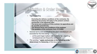 • Typical wording:
Excluding the delivery conditions of the contractor, the
following documents will apply to the present contract
exclusively in the following order:
The terms and conditions of this contract, its appendices and
its possible amendments.
The General Terms and Conditions of the employer
The quotation of the contractor from 11/11/2002
• General terms and conditions of the plant manufacturer are
excluded for the time being
- at this point legal matters with probably far - reaching
consequences are frequently addressed
• The wording “ apply exclusively in the following order ”
determines the hierarchy of the documents.
 