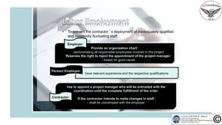 • To prevent the contractor ’ s deployment of inadequately qualified
and constantly fluctuating staff:
Employer:
Provide an organization chart:
-denominating all responsible employees involved in the project
Reserves the right to reject the appointment of the project manager:
- based on good cause
have relevant experience and the respective qualifications
Person/ Employee:
has to appoint a project manager who will be entrusted with the
coordination until the complete fulfillment of the order
If the contractor intends to make changes in staff :
- shall be coordinated with the employer
Contractor:
 