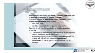 • an individual or a business that signs a contract to perform part
or all of the obligations of another's contract
• Plant manufacturer  responsible for the fulfillment of the
technical requirements of the project:
– claim extra costs
– reject the warranty for the respective components
• Operator  only has the possibility to limit the selection
• In practice:
– Operators may reserve rights to participate in technical part of
contract negotiation with sub-suppliers
– If demand going beyond specification, project engineer has
to point out this fact and communicate to project
management  respective supplementary offer can be
prepared
 