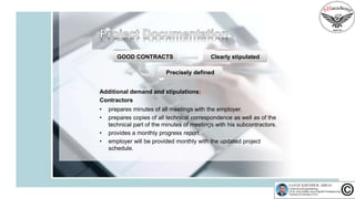 Precisely defined
Additional demand and stipulations:
Contractors
• prepares minutes of all meetings with the employer.
• prepares copies of all technical correspondence as well as of the
technical part of the minutes of meetings with his subcontractors.
• provides a monthly progress report.
• employer will be provided monthly with the updated project
schedule.
GOOD CONTRACTS Clearly stipulated
 
