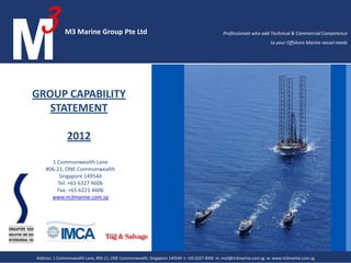 M3 MARINE GROUP
                                                                                                                GROUP CAPABILITY
                                                                                                                   STATEMENT
                                                                                                                 Professionals who add Technical & Commercial
                                                                                                                Competence to your Offshore Marine vessel needs




M3Marine Expertise Pte Ltd LTD
M3 MARINE GROUP PTE
ADDRESS 1 Commonwealth Lane, #06-21, ONE Commonwealth, Singapore 149544 T46066327 4606 M mail@m3marine.com.sg W www.m3marine.com.sg
15 Jalan Kilang Barat #06-03 Frontech Centre Singapore 159357 t: +65 6327 +65 6327 expert@m3marine.com.sg w: www.m3marine.com.sg
           1 Commonwealth Lane, #06-21, ONE Commonwealth, Singapore 149544 +65 m: 4606    mail@m3marine.com.sg  www.m3marine.com.sg                               AllAll rightsreserved.
                                                                                                                                                                      rights reserved.
                                                                                                                                                                    All rights reserved.
 