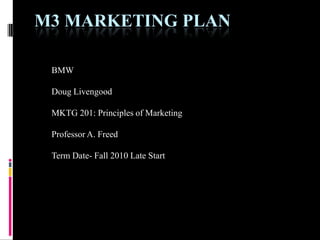 M3 MARKETING PLAN

 BMW

 Doug Livengood

 MKTG 201: Principles of Marketing

 Professor A. Freed

 Term Date- Fall 2010 Late Start
 