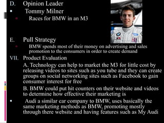 D.       Opinion Leader
        Tommy Milner
          Races for BMW in an M3


E.       Pull Strategy
          BMW spends most of their money on advertising and sales
           promotion to the consumers in order to create demand
VII. Product Evaluation
         A. Technology can help to market the M3 for little cost by
         releasing videos to sites such as you tube and they can create
         groups on social networking sites such as Facebook to gain
         consumer interest for free
         B. BMW could put hit counters on their website and videos
         to determine how effective their marketing is
         Audi a similar car company to BMW, uses basically the
         same marketing methods as BMW, promoting mostly
         through there website and having features such as My Audi
 