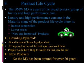 F.            Product Life Cycle
 The BMW M3 is a part of the broad generic group of
  luxury and high performance cars
 Luxury and high performance cars are in the
  Maturity stage of the product life cycle there is:
      Intense competition
      Lower prices
      “New and Improved” Products
G. Branding Pyramid:
 Brand insistent/ brand loyal product
 Recognized as one of the best sports cars out there
 People would be willing to search for this specific car
H. New Product?
    No the M3 has been around for over 20 years
 