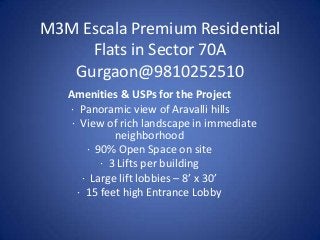 M3M Escala Premium Residential
Flats in Sector 70A
Gurgaon@9810252510
Amenities & USPs for the Project
· Panoramic view of Aravalli hills
· View of rich landscape in immediate
neighborhood
· 90% Open Space on site
· 3 Lifts per building
· Large lift lobbies – 8’ x 30’
· 15 feet high Entrance Lobby

 