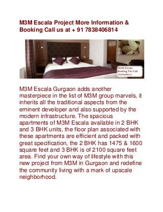M3M Escala Project More Information &
Booking Call us at + 91 7838406814

M3M Escala Gurgaon adds another
masterpiece in the list of M3M group marvels, it
inherits all the traditional aspects from the
eminent developer and also supported by the
modern infrastructure. The spacious
apartments of M3M Escala available in 2 BHK
and 3 BHK units, the floor plan associated with
these apartments are efficient and packed with
great specification, the 2 BHK has 1475 & 1600
square feet and 3 BHK is of 2100 square feet
area. Find your own way of lifestyle with this
new project from M3M in Gurgaon and redefine
the community living with a mark of upscale
neighborhood.

 