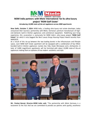M3M India partners with Miele International for its ultra-luxury 
project ‘M3M Golf Estate’ 
Introducing 12,000 state-of-the-art appliances across 3000 apartments 
New Delhi, October 7, 2014: M3M India, a leading ultra-luxury real estate developer, today 
announced their business partnership with Miele, Germany’s premium manufacturer of high-end 
domestic built-in Kitchen appliances and commercial equipment. Redefining your living 
experience, this association is exclusively for M3M India’s ultra-luxury project ‘M3M Golf 
Estate’ for which it also bagged the Best Luxury Group Housing Project Award recently from 
NAREDCO. 
As a result of this tie-up between the two leading brands in the infrastructure and lifestyle 
space, each M3M Golf Estate apartment will be equipped with a combination of four Miele 
branded built-in kitchen appliances namely Gas Hob, Hood, Microwave and a dishwasher. A 
total of 3,000 magnificent apartments will be furnished with about 12,000 state-of the-art 
appliances making them an epitome of true modern aesthetics and style. 
Mr. Pankaj Bansal, Director-M3M India said, “The partnership with Miele Germany is a 
testament to the fact that we are committed to provide our patrons wi th quality, excellence 
 