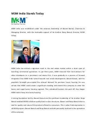 M3M India Stands Today 
M3M India was established under the visionary leadership of Basant Bansal, Chairman & 
Managing Director, with the invaluable support of his brother Roop Bansal, Director, M3M 
Group. 
M3M India has etched a signature mark in the real estate market within a short span of 
launching commercial operations. In just three years, M3M matured from land advisors for 
other developers to a prominent real estate firm. It was gradually in a process of forward 
integration that M3M India turned towards real estate development. Basant Bansal, with his 
prophetic foresight pre-empted the colossal demand for premium luxury housing. He was 
certain that M3M could create a significant standing and steered the company to enter the 
luxury and super-luxury housing segment. This calculated business risk paid off; thus began 
M3M India’s foray into luxury housing. 
A strong foundation laid by Basant Bansal and the proficient leadership of his brother Roop 
Bansal enabled M3M to deliver quality best-in-class structures. Basant and Roop Bansal share a 
zeal for quality and value of the product offered to consumers. This is what finds expression in 
all M3M projects. Basant Bansal and Roop Bansal are both personally involved in the operations 
of the company. 
 