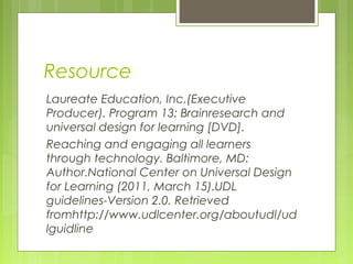 Resource
Laureate Education, Inc.(Executive
Producer). Program 13: Brainresearch and
universal design for learning [DVD].
Reaching and engaging all learners
through technology. Baltimore, MD:
Author.National Center on Universal Design
for Learning (2011, March 15).UDL
guidelines-Version 2.0. Retrieved
fromhttp://www.udlcenter.org/aboutudl/ud
lguidline
 