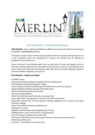 Call +91 9999950877 / +91 9999964462 for Booking

M3M MERLIN – New residential LAUNCH from M3M India in Sector 67, Golf Course Extn Road,
GURGAON on 13.34 Acres Land Area.

This project would include 3-4 Bhk luxury apartments with best amenities and specifications at
a very competitive price. The apartments are modern and youthful and are themed on
Singapore’s luxury residencies.

Project entrance of each building opens up in an innovation of luxury and design as well as
balconies of all the apartments are very spacious that they can be used as an entertaining arena
of your house, these balconies have bamboo made slides that are movable making the façade of
each tower different whenever you look at it.

M3M MERLIN – UNIQUE FEATURES:

6 ICONIC Towers.
All apartment facing central green, giving lovely view of the greens.
Every Building connected through over bridge.
Towers will be 22-26 Storeyed Building. One ICONIC Tower will be 34-Storeyed.
Top Brand Modular Kitchen and Fully Fitted Bathrooms.
VRV Air-Conditioning (with Hot and Cold).
Ultra Luxury Specifications.
World class Golf club house besides the community clubs.
Large water bodies along the greens with extensive landscape features.
Apartments starting from 2nd-level upwards offering contiguous View of Greens even while
driving or walking.
Choice of 3/4 BHK Apartments and Penthouses.
All approvals in place.
High Rises with beautiful external lighting in the evening.
Intelligent home access control system in all apartments.
Club in the shape of a Whale in the water body.
SPA and internal facility inside and an open restaurant on the top with the street feel.
Reflexology walking areas.
Lazy River – Swimming Pool across the club.
 
