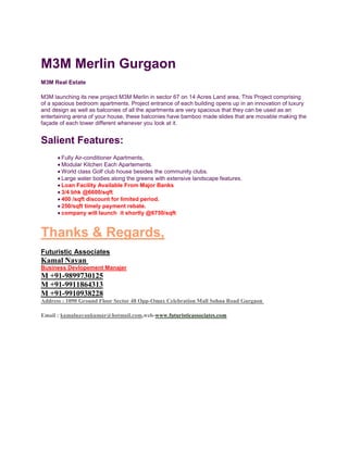 M3M Merlin Gurgaon<br />M3M Real Estate<br />M3M launching its new project M3M Merlin in sector 67 on 14 Acres Land area, This Project comprising of a spacious bedroom apartments. Project entrance of each building opens up in an innovation of luxury and design as well as balconies of all the apartments are very spacious that they can be used as an entertaining arena of your house, these balconies have bamboo made slides that are movable making the façade of each tower different whenever you look at it.<br />Salient Features:<br />Fully Air-conditioner Apartments,<br />Modular Kitchen Each Apartements.<br />World class Golf club house besides the community clubs.<br />Large water bodies along the greens with extensive landscape features.<br />Loan Facility Available From Major Banks<br />3/4 bhk @6600/sqft <br />400 /sqft discount for limited period.<br />250/sqft timely payment rebate.<br />company will launch  it shortly @6750/sqft<br />Thanks & Regards,<br />Futuristic Associates<br />Kamal Nayan <br />Business Devlopement Manajer<br />M +91-9899730125<br />M +91-9911864313<br />M +91-9910938228<br />Address : 1090 Ground Floor Sector 48 Opp-Omax Celebration Mall Sohna Road Gurgaon <br />Email : kamalnayankumar@hotmail.com,web-www.futuristicassociates.com<br />