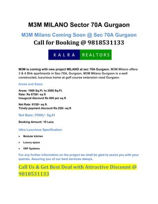 M3M MILANO Sector 70A Gurgaon<br />M3M Milano Coming Soon @ Sec 70A GurgaonCall for Booking @ 9818531133<br />M3M is coming with new project MILANO at sec 70A Gurgaon. M3M Milano offers 3 & 4 Bhk apartments in Sec-70A, Gurgaon. M3M Milano Gurgaon is a well constructed, luxurious home at golf course extension road Gurgaon.<br />Areas and Sizes:<br />Areas: 1900 Sq.Ft. to 2500 Sq.Ft.Rate: Rs 6750/- sq ftInaugural discount Rs 600 per sq ft<br />Net Rate: 6150/- sq ft. Timely payment discount Rs 250/- sq ft<br />Net Rate: 5900/- Sq.Ft<br />Booking Amount: 10 LacsUltra Luxurious Specification:<br />Modular kitchen<br />Luxury space<br />VRF Systems<br />For any further information on the project we shall be glad to assist you with your queries. Assuring you of our best services always.<br />Call Us & Get Best Deal with Attractive Discount @ 9818531133<br />
