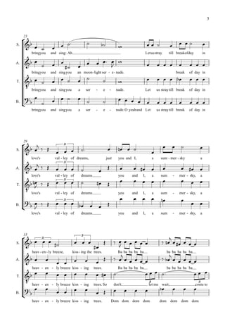 3




      
     23

                                                                                                                                              
S.
                                                                                                                        
          bringyou     and sing: Ah                                                                      Letusstray         till breakofday                in

A.                                  
                                                               
                                                                                                                                         
          bringyou     and singyou          an moon - light ser - e - nade.                                                         break    of day in

                                                                                                                              
        bringyou
T.

                       and singyou          a        ser    -       e     -     nade.                    Let       us stray till break       of day in

                                                                                 
B.
                                                                                                                                       
          bringyou     and singyou          a        ser    -       e     -     nade. O yeahand Let                us stray till break       of day in




         
     29
                                                                                                                                                
                                                                                
                               3
S.
                                                                                                          
          love's         val - ley of dreams,                           just        you and I,                 a     sum - mer - sky                   a
                              3
A.                                                     
                                                                                                                                 
          love's         val - ley of           dreams                              you       and   I,         a     sum        -    mer - sky,        a
                                                                                                                                
         
                               3


       love's
T.

                         val - ley of           dreams                              you       and   I,         a     sum        -    mer - sky,        a
                                                                                                                                
       
        
                           3   
                                                                                                                                              
B.                                    
          love's         val - ley of           dreams                              you       and   I,         a     sum        -    mer - sky,        a




       3                                                                                                              
     33                                         3

                                                                        
                                                                                                                           
                                                           
S.

          heav - en - ly breeze,      kiss - ing the trees.
                                                                                   Ba ba ba ba ba
                                                                                                                          ba ba ba ba ba
A.              
                                                                                                               

                                                                                                                                         
          heav - en - ly breeze kiss - ing                 trees.                   Ba ba ba ba ba                         ba ba ba ba ba
                                                                        
      
       heav - en
T.
                                                                                                           3                                       3

                                                                                                                                      
                       - ly breeze kiss - ing              trees. So           don't                       let me wait;                         come to
                                                                                                  
      
B.                                                         
          heav - en - ly breeze kiss - ing                 trees.             Dom dom dom dom                        dom     dom       dom dom
 