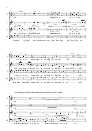 4

                                                                                                     
     37
                                                   
S.    
           Ah                                                                Ba ba ba ba ba                   ba ba ba ba ba
                                                                                                   3                                     3

A.                                                                                                                

                    
           Ah                               I                           stand                     at your gate                        and I

                                                                                                
                                                                                                            
       me ten - der - ly 3 the June night.
T.
                                                                          
             3

                     
                           in                                                Ba ba ba ba ba                   Ba ba ba ba ba
                                                                                                                            
B.
                                  
          dom dom        dom dom             dom dom dom dom dom dom dom dom                            dom dom dom               om




           
     41

                                                                                                         
S.                                                                                                                        
             ba ba ba ba ba              moon - light,     a   love song, my dar - ling,                Ah
                    3               3

A.                                                                                            
                                                                                                                      
           sing   you a song       inthemoon - light,      a   love song, my dar - ling,           a moon - light ser - e - nade.
                                                                                            
                                                                                                                    
      
T.


                                                    
           Ba ba ba ba ba                moon - light,     a   love song, my dar - ling,           a    ser      -       e   -   nade.

B.
        
      
                                                                                                                        
          dom dom       dom dom          moon - light,     a   love song, my dar - ling,           a    ser      -       e   -   nade.




          (*) alle Improteile können auch durch eigene passende Parts ersetzt werden

      
     47

S.                                                                                                                 
           Ah                                                                                                            Ooh

A.                                                                                                                
           Ah                                                                                                            Ooh

                                                                                                                     
       Ah
T.
                                                                                                  
                                                                                             
                                                                                                                             Da do da
                                                                                                                   
                                                           
B.
                                                                   
          (*) Ba da ba doot doot        da ba doo da               Ba da ba da ba doot    da ba da ba                    Ooh
 