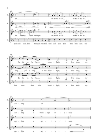 6

                                                                                                                                  
     65

S.                                                         
               Ah                                                                               Ba ba ba ba ba                               ba ba ba ba ba
                                                                                                                                 3                                     3

A.                                                                                                                                               
               Ah                                                                  I       stand                                atyour gate                           and I
                                                                                                                          
                                                                                                                                       
         
T.
                                                                                             
                          3                       3
               me         tender ly               in the Junenight.                             Ba ba ba ba ba                               Ba ba ba ba ba
                                                                                                                                                     
B.
                                                                 
              dom dom              dom dom                  dom dom dom dom dom                     dom        dom         dom        dom      dom      dom       om




           
     69

S.                                                                                                                                                  
                      ba       ba         ba          ba       ba                      moon         -       light,               a      love     song,            my
                                          3                                   3

A.                                                                            
                                                                                                                                        
                                                                                                                                                                  
               sing                   you         a    song               in the moon               -       light,               a      love     song,            my
                                                                                                                                   
                                                                                                                                                           
      
T.


                                                                                                                                        
           Ba ba                          ba          ba       ba                      moon         -       light,               a      love     song,            my
                                                                 
B.
                                                                                                                                                               
              dom             dom                     dom           dom                moon         -       light,               a      love     song,            my




     
     72

S.                                                                                                                           
              dar     -       ling,                                       Ah

                                                                                                                              
A.
                                                                                                                        
              dar     -       ling,                        a         moon - light                       ser            -    e -      nade.
                                                                                                                                     
                                                                                                   
          dar
T.

                      -       ling,                        a             ser       -            -       e          -        -        nade.

                                                                                                                                      
                                                        
B.
                                                                                                     
                                                                                                                                                              
              dar     -       ling,                        a             ser       -            -       e          -        -         nade.
 