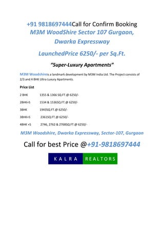 +91 9818697444Call for Confirm Booking
     M3M WoodShire Sector 107 Gurgaon,
             Dwarka Expressway
             LaunchedPrice 6250/- per Sq.Ft.
                     “Super-Luxury Apartments”
M3M Woodshireis a landmark development by M3M India Ltd. The Project consists of
2/3 and 4 BHK Ultra Luxury Apartments.

Price List
2 BHK        1355 & 1366 SQ.FT.@ 6250/-

2BHK+S       1534 & 1536SQ.FT.@ 6250/-

3BHK         1943SQ.FT.@ 6250/-

3BHK+S        2361SQ.FT.@ 6250/-

4BHK +S       2746, 2762 & 2768SQ.FT.@ 6250/-

M3M Woodshire, Dwarka Expressway, Sector-107, Gurgaon

  Call for best Price @+91-9818697444
 