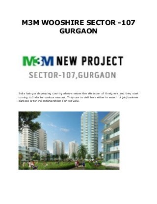 M3M WOOSHIRE SECTOR -107
         GURGAON




India being a developing country always seizes the attraction of foreigners and they start
coming to India for various reasons. They use to visit here either in search of job/business
purpose or for the entertainment point of view.
 
