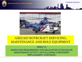 FOR TRAINING PURPOSE ONLY
Malaysian Institute of Aviation Technology
AJD21603 ROTRCRAFT SERVICING,
MAINTENANCE AND ROLE EQUIPMENT
WEEK 13:
INSPECTION REQUIREMENT FOR HELICOPTER AFTER MAJOR
MAINTENANCE ACTIVITY OR FOLLOWING COMPONENT
REPLACEMENT (CONTINUE)
 