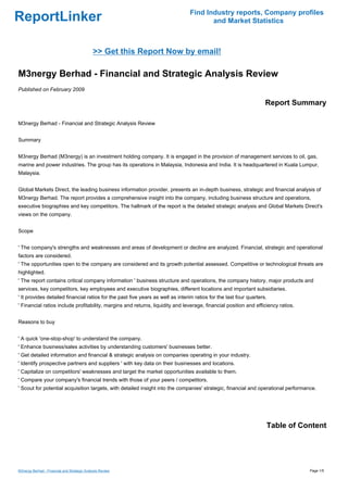 Find Industry reports, Company profiles
ReportLinker                                                                           and Market Statistics



                                             >> Get this Report Now by email!

M3nergy Berhad - Financial and Strategic Analysis Review
Published on February 2009

                                                                                                                    Report Summary

M3nergy Berhad - Financial and Strategic Analysis Review


Summary


M3nergy Berhad (M3nergy) is an investment holding company. It is engaged in the provision of management services to oil, gas,
marine and power industries. The group has its operations in Malaysia, Indonesia and India. It is headquartered in Kuala Lumpur,
Malaysia.


Global Markets Direct, the leading business information provider, presents an in-depth business, strategic and financial analysis of
M3nergy Berhad. The report provides a comprehensive insight into the company, including business structure and operations,
executive biographies and key competitors. The hallmark of the report is the detailed strategic analysis and Global Markets Direct's
views on the company.


Scope


' The company's strengths and weaknesses and areas of development or decline are analyzed. Financial, strategic and operational
factors are considered.
' The opportunities open to the company are considered and its growth potential assessed. Competitive or technological threats are
highlighted.
' The report contains critical company information ' business structure and operations, the company history, major products and
services, key competitors, key employees and executive biographies, different locations and important subsidiaries.
' It provides detailed financial ratios for the past five years as well as interim ratios for the last four quarters.
' Financial ratios include profitability, margins and returns, liquidity and leverage, financial position and efficiency ratios.


Reasons to buy


' A quick 'one-stop-shop' to understand the company.
' Enhance business/sales activities by understanding customers' businesses better.
' Get detailed information and financial & strategic analysis on companies operating in your industry.
' Identify prospective partners and suppliers ' with key data on their businesses and locations.
' Capitalize on competitors' weaknesses and target the market opportunities available to them.
' Compare your company's financial trends with those of your peers / competitors.
' Scout for potential acquisition targets, with detailed insight into the companies' strategic, financial and operational performance.




                                                                                                                    Table of Content




M3nergy Berhad - Financial and Strategic Analysis Review                                                                           Page 1/5
 