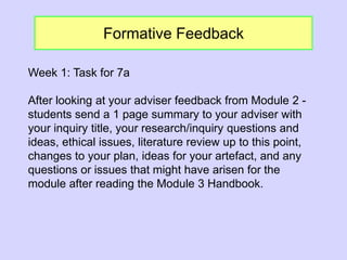 Formative Feedback
Week 1: Task for 7a
After looking at your adviser feedback from Module 2 -
students send a 1 page summary to your adviser with
your inquiry title, your research/inquiry questions and
ideas, ethical issues, literature review up to this point,
changes to your plan, ideas for your artefact, and any
questions or issues that might have arisen for the
module after reading the Module 3 Handbook.
 