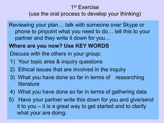 1st Exercise
(use the oral process to develop your thinking)
Reviewing your plan… talk with someone over Skype or
phone to pinpoint what you need to do… tell this to your
partner and they write it down for you…
Where are you now? Use KEY WORDS
Discuss with the others in your group:
1) Your topic area & inquiry questions
2) Ethical issues that are involved in the inquiry
3) What you have done so far in terms of researching
literature
4) What you have done so far in terms of gathering data
5) Have your partner write this down for you and give/send
it to you – it is a great way to get started and to clarify
what your are doing.
 