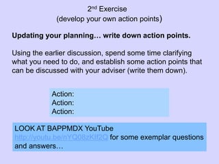 Action:
Action:
Action:
Updating your planning… write down action points.
Using the earlier discussion, spend some time clarifying
what you need to do, and establish some action points that
can be discussed with your adviser (write them down).
LOOK AT BAPPMDX YouTube
http://youtu.be/nYQ08zKIf2Q for some exemplar questions
and answers…
2nd Exercise
(develop your own action points)
 