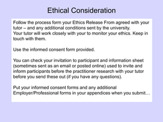 Follow the process form your Ethics Release From agreed with your
tutor – and any additional conditions sent by the university.
Your tutor will work closely with your to monitor your ethics. Keep in
touch with them.
Use the informed consent form provided.
You can check your invitation to participant and information sheet
(sometimes sent as an email or posted online) used to invite and
inform participants before the practitioner research with your tutor
before you send these out (if you have any questions).
Put your informed consent forms and any additional
Employer/Professional forms in your appendices when you submit…
Ethical Consideration
 