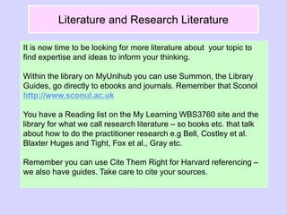 Literature and Research Literature
It is now time to be looking for more literature about your topic to
find expertise and ideas to inform your thinking.
Within the library on MyUnihub you can use Summon, the Library
Guides, go directly to ebooks and journals. Remember that Sconol
http://www.sconul.ac.uk
You have a Reading list on the My Learning WBS3760 site and the
library for what we call research literature – so books etc. that talk
about how to do the practitioner research e.g Bell, Costley et al.
Blaxter Huges and Tight, Fox et al., Gray etc.
Remember you can use Cite Them Right for Harvard referencing –
we also have guides. Take care to cite your sources.
 